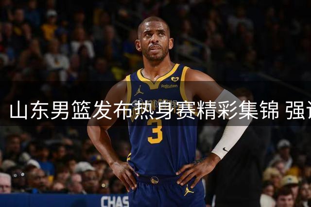 山东男篮发布热身赛精彩集锦 强调实战训练重要性