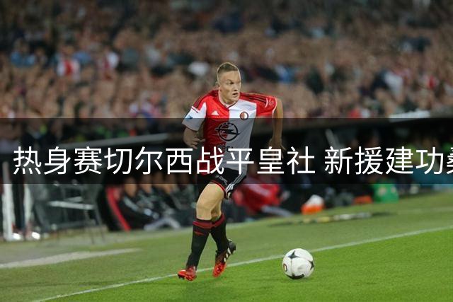 热身赛切尔西战平皇社 新援建功桑切斯屡献神扑